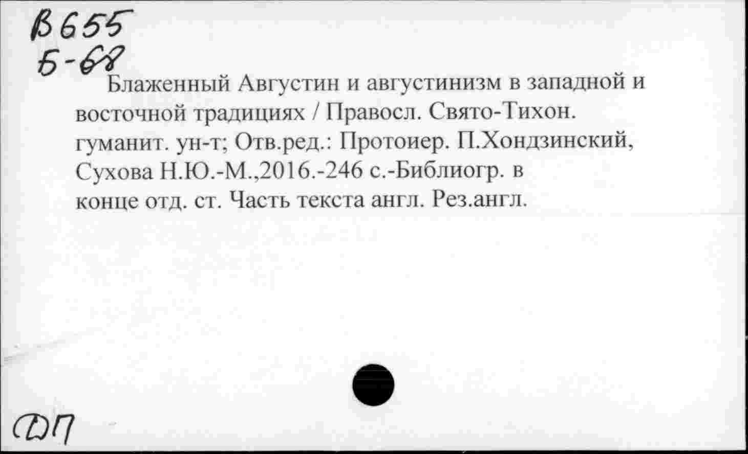 ﻿$65^
Блаженный Августин и августинизм в западной и восточной традициях / Правосл. Свято-Тихон. гуманит. ун-т; Отв.ред.: Протоиер. П.Хондзинский, Сухова Н.Ю.-М.,2016.-246 с.-Библиогр. в конце отд. ст. Часть текста англ. Рез.англ.
ФП